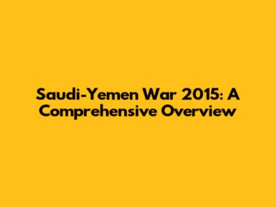 Saudi-Yemen War 2015: A Comprehensive Overview