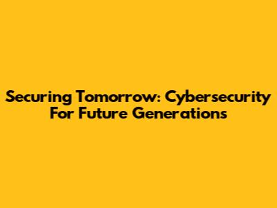 Securing Tomorrow: Cybersecurity For Future Generations