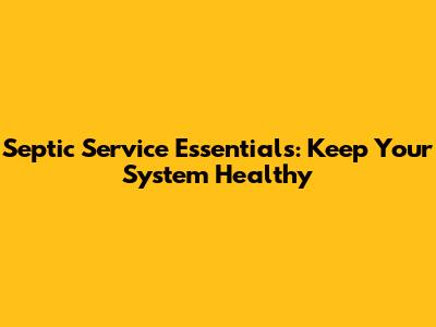 Septic Service Essentials: Keep Your System Healthy
