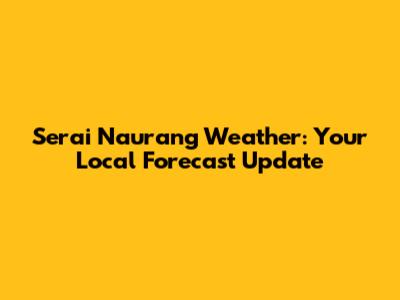 Serai Naurang Weather: Your Local Forecast Update