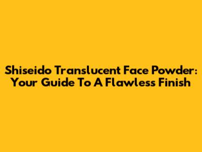 Shiseido Translucent Face Powder: Your Guide To A Flawless Finish