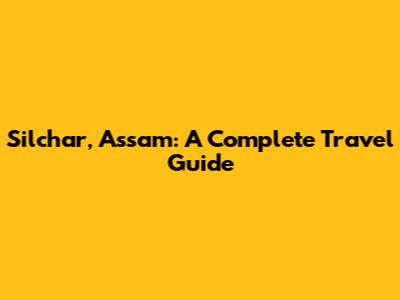 Silchar, Assam: A Complete Travel Guide