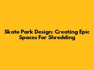 Skate Park Design: Creating Epic Spaces For Shredding