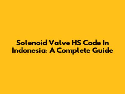 Solenoid Valve HS Code In Indonesia: A Complete Guide