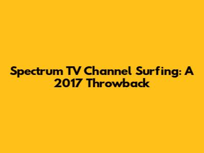 Spectrum TV Channel Surfing: A 2017 Throwback