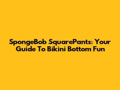 SpongeBob SquarePants: Your Guide To Bikini Bottom Fun