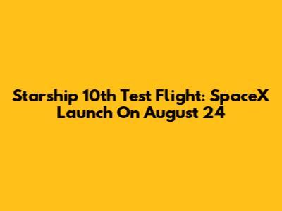 Starship 10th Test Flight: SpaceX Launch On August 24