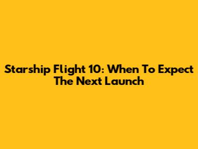 Starship Flight 10: When To Expect The Next Launch