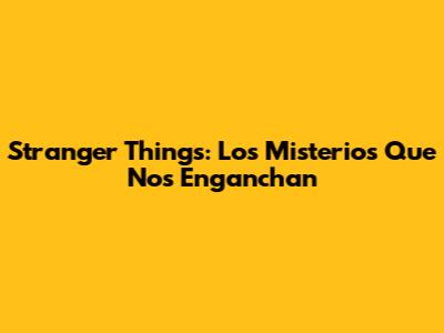 Stranger Things: Los Misterios Que Nos Enganchan