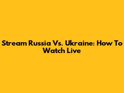 Stream Russia Vs. Ukraine: How To Watch Live