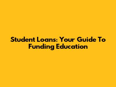 Student Loans: Your Guide To Funding Education