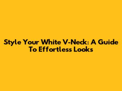 Style Your White V-Neck: A Guide To Effortless Looks
