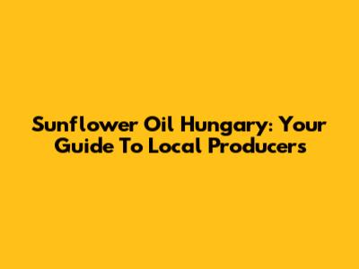 Sunflower Oil Hungary: Your Guide To Local Producers