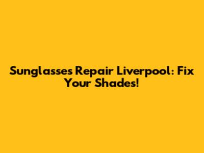 Sunglasses Repair Liverpool: Fix Your Shades!