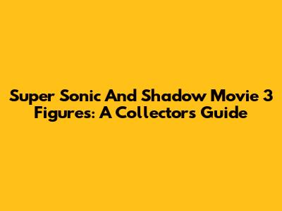 Super Sonic And Shadow Movie 3 Figures: A Collector's Guide