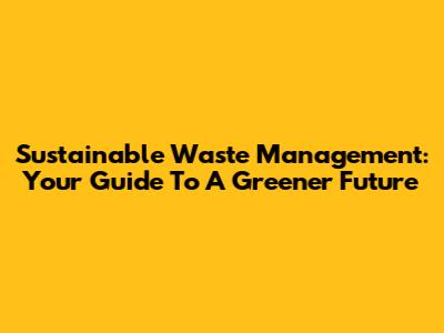 Sustainable Waste Management: Your Guide To A Greener Future