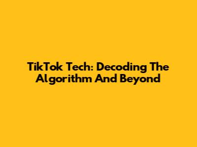 TikTok Tech: Decoding The Algorithm And Beyond
