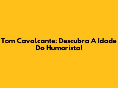Tom Cavalcante: Descubra A Idade Do Humorista!