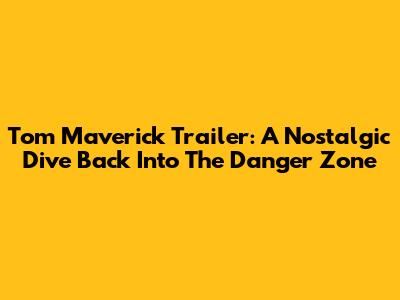Tom Maverick Trailer: A Nostalgic Dive Back Into The Danger Zone