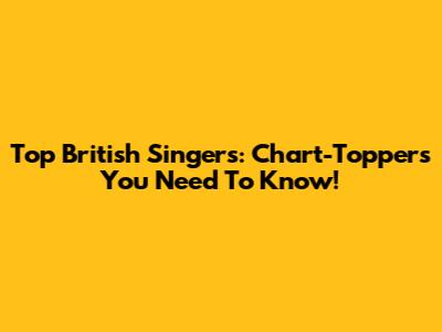 Top British Singers: Chart-Toppers You Need To Know!