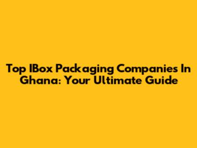Top IBox Packaging Companies In Ghana: Your Ultimate Guide