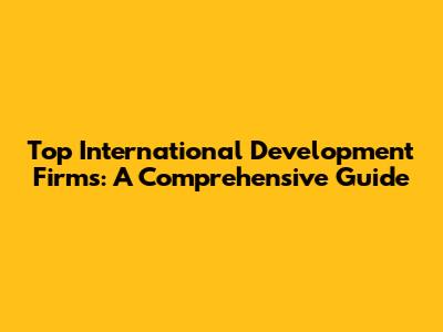 Top International Development Firms: A Comprehensive Guide