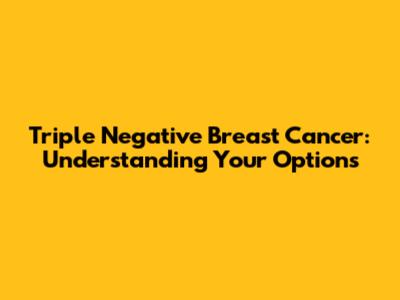 Triple Negative Breast Cancer: Understanding Your Options