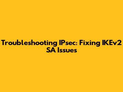 Troubleshooting IPsec: Fixing IKEv2 SA Issues