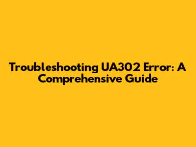 Troubleshooting UA302 Error: A Comprehensive Guide