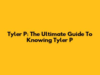 Tyler P: The Ultimate Guide To Knowing Tyler P