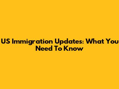 US Immigration Updates: What You Need To Know
