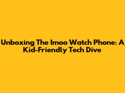 Unboxing The Imoo Watch Phone: A Kid-Friendly Tech Dive