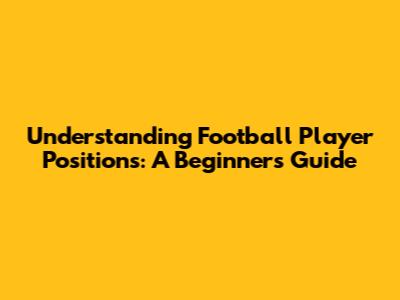 Understanding Football Player Positions: A Beginner's Guide