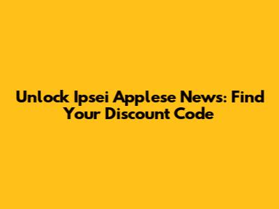 Unlock Ipsei Applese News: Find Your Discount Code