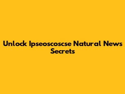 Unlock Ipseoscoscse Natural News Secrets