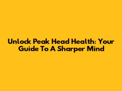 Unlock Peak Head Health: Your Guide To A Sharper Mind