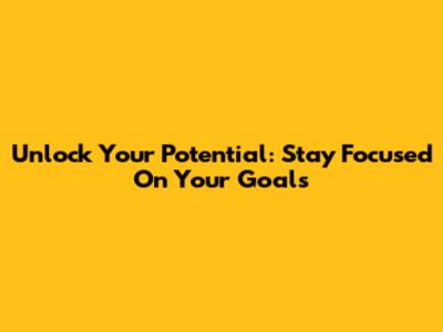 Unlock Your Potential: Stay Focused On Your Goals