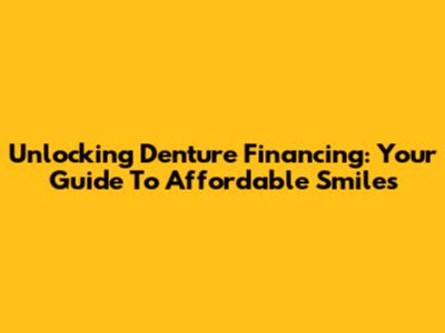 Unlocking Denture Financing: Your Guide To Affordable Smiles
