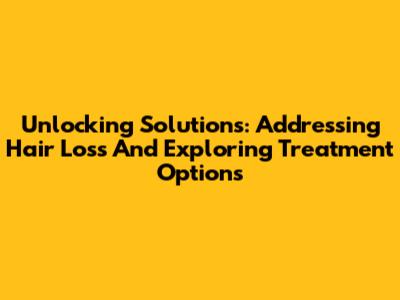 Unlocking Solutions: Addressing Hair Loss And Exploring Treatment Options
