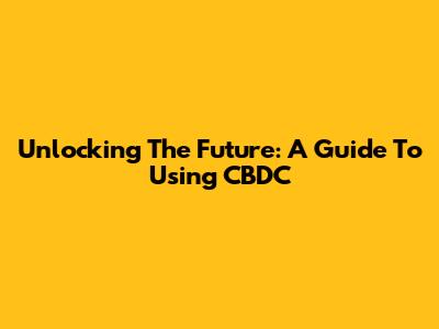 Unlocking The Future: A Guide To Using CBDC