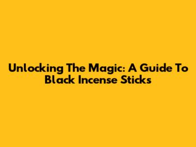 Unlocking The Magic: A Guide To Black Incense Sticks
