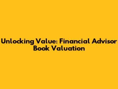 Unlocking Value: Financial Advisor Book Valuation