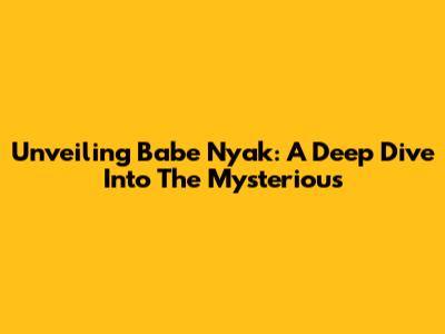 Unveiling Babe Nyak: A Deep Dive Into The Mysterious