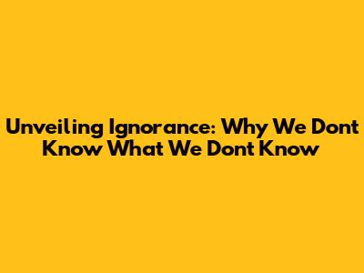 Unveiling Ignorance: Why We Don't Know What We Don't Know