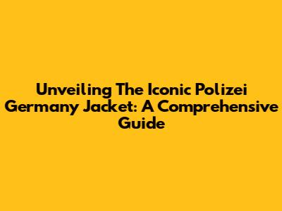 Unveiling The Iconic Polizei Germany Jacket: A Comprehensive Guide