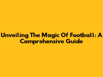 Unveiling The Magic Of Football: A Comprehensive Guide