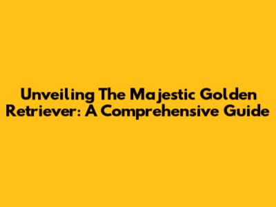 Unveiling The Majestic Golden Retriever: A Comprehensive Guide