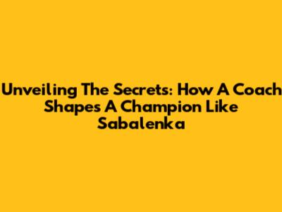 Unveiling The Secrets: How A Coach Shapes A Champion Like Sabalenka