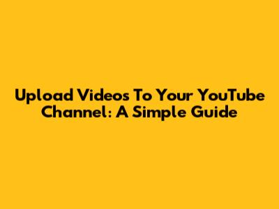 Upload Videos To Your YouTube Channel: A Simple Guide