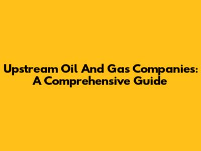 Upstream Oil And Gas Companies: A Comprehensive Guide